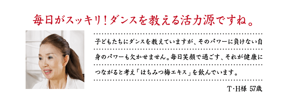 毎日がスッキリ！ダンスを教える活力源ですね。子どもたちにダンスを教えていますが、そのパワーに負けない自身のパワーも欠かせません。毎日笑顔で過ごす、それが健康につながると考え「はちみつ梅エキス」を飲んでいます。T・H様 57歳