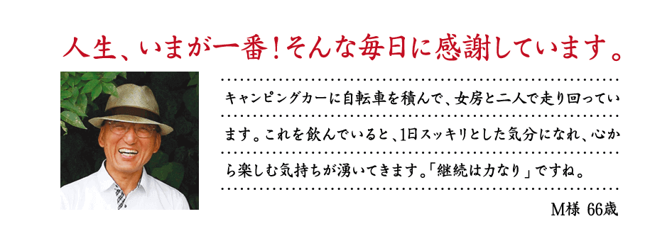 人生、いまが一番！そんな毎日に感謝しています。キャンピングカーに自転車を積んで、女房と二人で走り回っています。これを飲んでいると、1日スッキリとした気分になれ、心から楽しむ気持ちが湧いてきます。「継続は力なり」ですね。M様 66歳