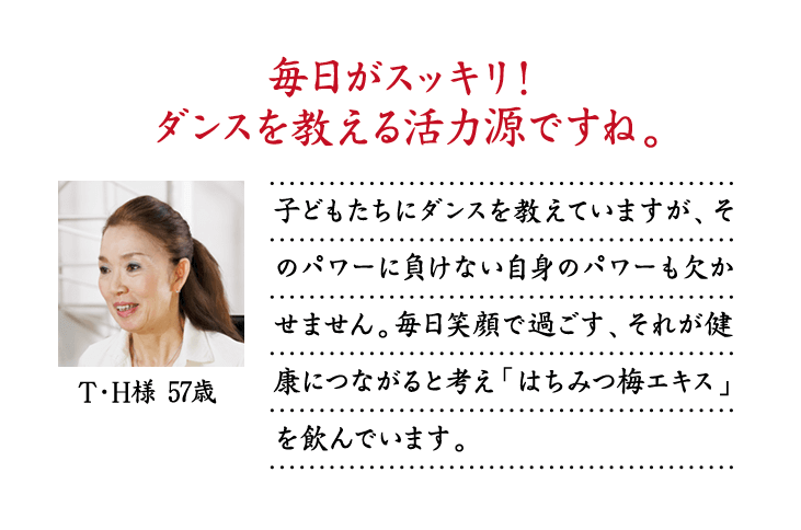 毎日がスッキリ！ダンスを教える活力源ですね。子どもたちにダンスを教えていますが、そのパワーに負けない自身のパワーも欠かせません。毎日笑顔で過ごす、それが健康につながると考え「はちみつ梅エキス」を飲んでいます。T・H様 57歳