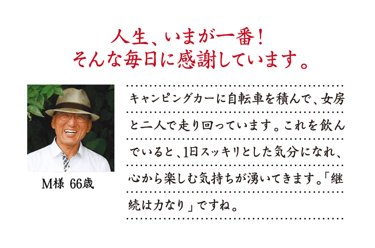 人生、いまが一番！そんな毎日に感謝しています。キャンピングカーに自転車を積んで、女房と二人で走り回っています。これを飲んでいると、1日スッキリとした気分になれ、心から楽しむ気持ちが湧いてきます。「継続は力なり」ですね。M様 66歳